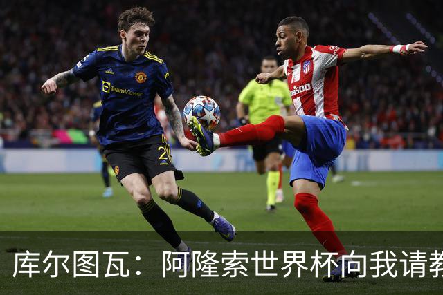 库尔图瓦：阿隆索世界杯向我请教了一些事；遗憾他在皇马不太顺利