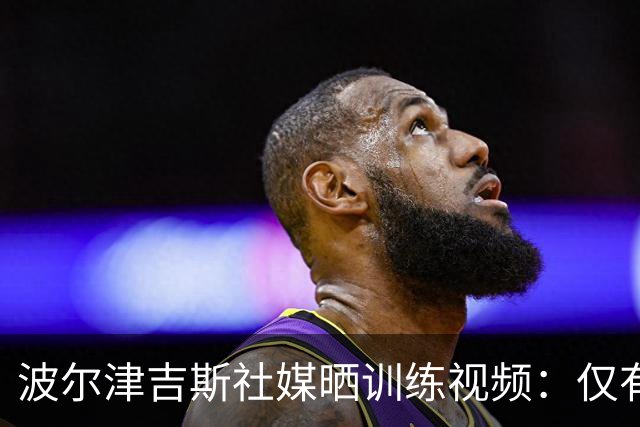 波尔津吉斯社媒晒训练视频：仅有投篮一项 强度不大但手感不错